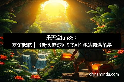 乐天堂fun88：友谊起航｜《街头篮球》SFSA长沙站圆满落幕